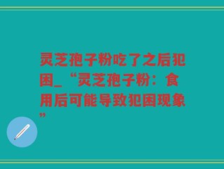 灵芝孢子粉吃了之后犯困_“灵芝孢子粉：食用后可能导致犯困现象”