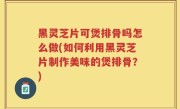 黑灵芝片可煲排骨吗怎么做(如何利用黑灵芝片制作美味的煲排骨？)