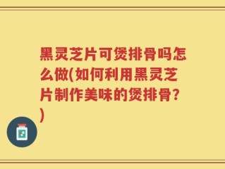 黑灵芝片可煲排骨吗怎么做(如何利用黑灵芝片制作美味的煲排骨？)
