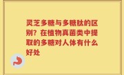 灵芝多糖与多糖肽的区别？在植物真菌类中提取的多糖对人体有什么好处