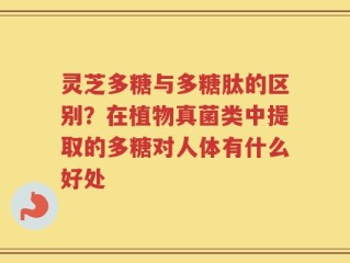 灵芝多糖与多糖肽的区别？在植物真菌类中提取的多糖对人体有什么好处