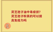 灵芝孢子油中毒症状？灵芝孢子粉真的可以提高免疫力吗