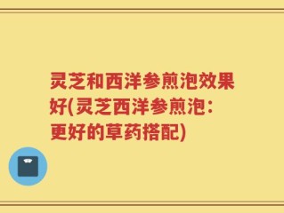 灵芝和西洋参煎泡效果好(灵芝西洋参煎泡：更好的草药搭配)