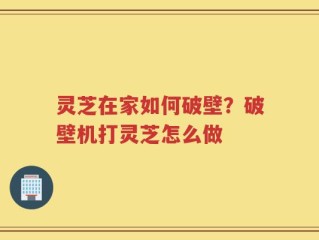 灵芝在家如何破壁？破壁机打灵芝怎么做