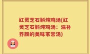 红灵芝石斛炖鸡汤(红灵芝石斛炖鸡汤：滋补养颜的美味家常汤)
