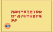 西藏特产灵芝孢子粉价钱？孢子粉市面售价是多少