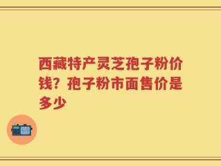 西藏特产灵芝孢子粉价钱？孢子粉市面售价是多少