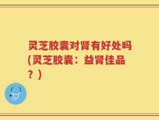 灵芝胶囊对肾有好处吗(灵芝胶囊：益肾佳品？)