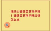 澳动力破壁灵芝孢子粉？破壁灵芝孢子粉应该怎么吃