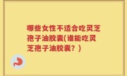 哪些女性不适合吃灵芝孢子油胶囊(谁能吃灵芝孢子油胶囊？)
