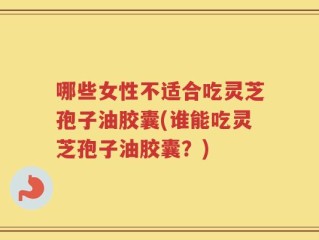 哪些女性不适合吃灵芝孢子油胶囊(谁能吃灵芝孢子油胶囊？)
