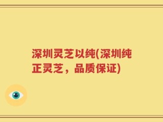 深圳灵芝以纯(深圳纯正灵芝，品质保证)