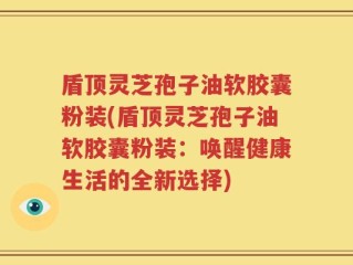 盾顶灵芝孢子油软胶囊粉装(盾顶灵芝孢子油软胶囊粉装：唤醒健康生活的全新选择)