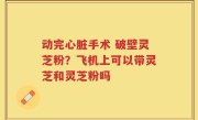 动完心脏手术 破壁灵芝粉？飞机上可以带灵芝和灵芝粉吗