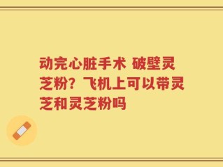 动完心脏手术 破壁灵芝粉？飞机上可以带灵芝和灵芝粉吗