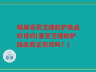 唯美香灵芝臻颜护肤品好用吗(香灵芝臻颜护肤品真正有效吗？)
