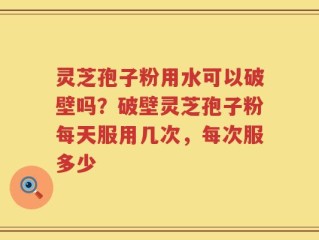 灵芝孢子粉用水可以破壁吗？破壁灵芝孢子粉每天服用几次，每次服多少