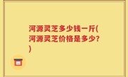 河源灵芝多少钱一斤(河源灵芝价格是多少？)