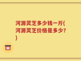 河源灵芝多少钱一斤(河源灵芝价格是多少？)