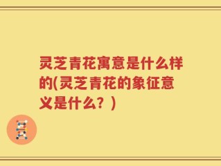 灵芝青花寓意是什么样的(灵芝青花的象征意义是什么？)