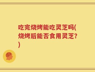 吃完烧烤能吃灵芝吗(烧烤后能否食用灵芝？)
