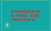 吃中药能吃灵芝孢子粉吗_中药搭配：灵芝孢子粉能否作为补充？