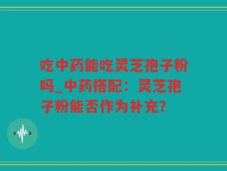 吃中药能吃灵芝孢子粉吗_中药搭配：灵芝孢子粉能否作为补充？