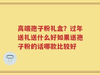 高端孢子粉礼盒？过年送礼送什么好如果送孢子粉的话哪款比较好