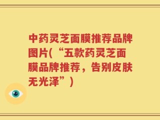中药灵芝面膜推荐品牌图片(“五款药灵芝面膜品牌推荐，告别皮肤无光泽”)