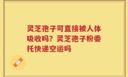灵芝孢子可直接被人体吸收吗？灵芝孢子粉委托快递空运吗