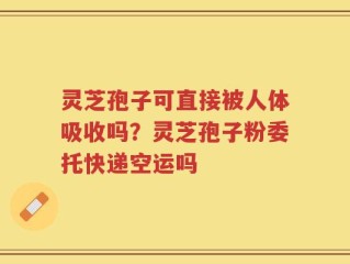 灵芝孢子可直接被人体吸收吗？灵芝孢子粉委托快递空运吗