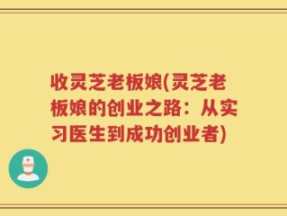 收灵芝老板娘(灵芝老板娘的创业之路：从实习医生到成功创业者)