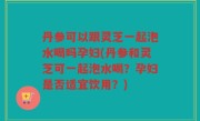 丹参可以跟灵芝一起泡水喝吗孕妇(丹参和灵芝可一起泡水喝？孕妇是否适宜饮用？)
