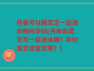 丹参可以跟灵芝一起泡水喝吗孕妇(丹参和灵芝可一起泡水喝？孕妇是否适宜饮用？)