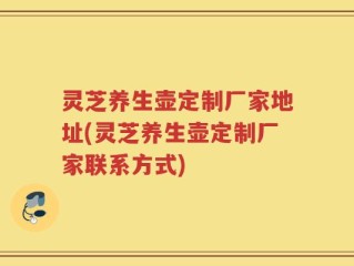 灵芝养生壶定制厂家地址(灵芝养生壶定制厂家联系方式)