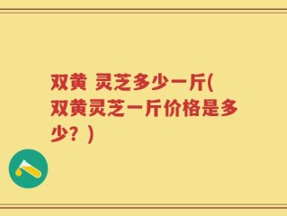 双黄 灵芝多少一斤(双黄灵芝一斤价格是多少？)