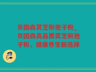 贝因森灵芝粉孢子粉_贝因森高品质灵芝粉孢子粉，健康养生新选择
