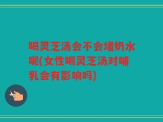 喝灵芝汤会不会堵奶水呢(女性喝灵芝汤对哺乳会有影响吗)