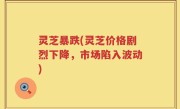 灵芝暴跌(灵芝价格剧烈下降，市场陷入波动)
