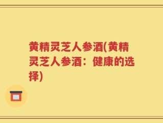 黄精灵芝人参酒(黄精灵芝人参酒：健康的选择)
