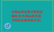 大别山灵芝孢子粉的正确吃法(大别山灵芝孢子粉的正确食用方法)