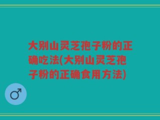 大别山灵芝孢子粉的正确吃法(大别山灵芝孢子粉的正确食用方法)