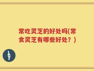 常吃灵芝的好处吗(常食灵芝有哪些好处？)