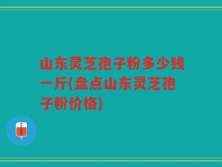 山东灵芝孢子粉多少钱一斤(盘点山东灵芝孢子粉价格)