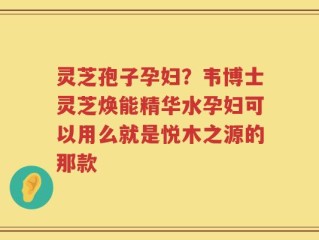 灵芝孢子孕妇？韦博士灵芝焕能精华水孕妇可以用么就是悦木之源的那款