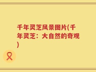 千年灵芝风景图片(千年灵芝：大自然的奇观)