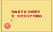 天麻灵芝膏(天麻灵芝膏：提高免疫力的神器)