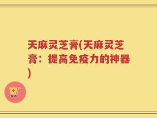 天麻灵芝膏(天麻灵芝膏：提高免疫力的神器)