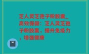 芝人灵芝孢子粉胶囊_高效保健：芝人灵芝孢子粉胶囊，提升免疫力，增强健康