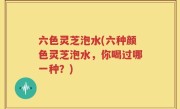 六色灵芝泡水(六种颜色灵芝泡水，你喝过哪一种？)